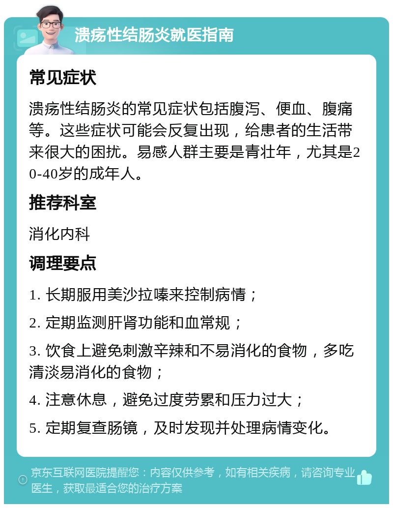 溃疡性结肠炎就医指南 常见症状 溃疡性结肠炎的常见症状包括腹泻、便血、腹痛等。这些症状可能会反复出现，给患者的生活带来很大的困扰。易感人群主要是青壮年，尤其是20-40岁的成年人。 推荐科室 消化内科 调理要点 1. 长期服用美沙拉嗪来控制病情； 2. 定期监测肝肾功能和血常规； 3. 饮食上避免刺激辛辣和不易消化的食物，多吃清淡易消化的食物； 4. 注意休息，避免过度劳累和压力过大； 5. 定期复查肠镜，及时发现并处理病情变化。