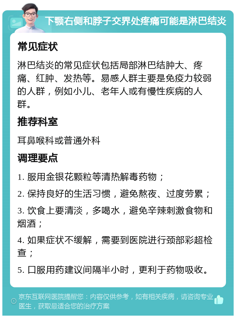 下颚右侧和脖子交界处疼痛可能是淋巴结炎 常见症状 淋巴结炎的常见症状包括局部淋巴结肿大、疼痛、红肿、发热等。易感人群主要是免疫力较弱的人群，例如小儿、老年人或有慢性疾病的人群。 推荐科室 耳鼻喉科或普通外科 调理要点 1. 服用金银花颗粒等清热解毒药物； 2. 保持良好的生活习惯，避免熬夜、过度劳累； 3. 饮食上要清淡，多喝水，避免辛辣刺激食物和烟酒； 4. 如果症状不缓解，需要到医院进行颈部彩超检查； 5. 口服用药建议间隔半小时，更利于药物吸收。