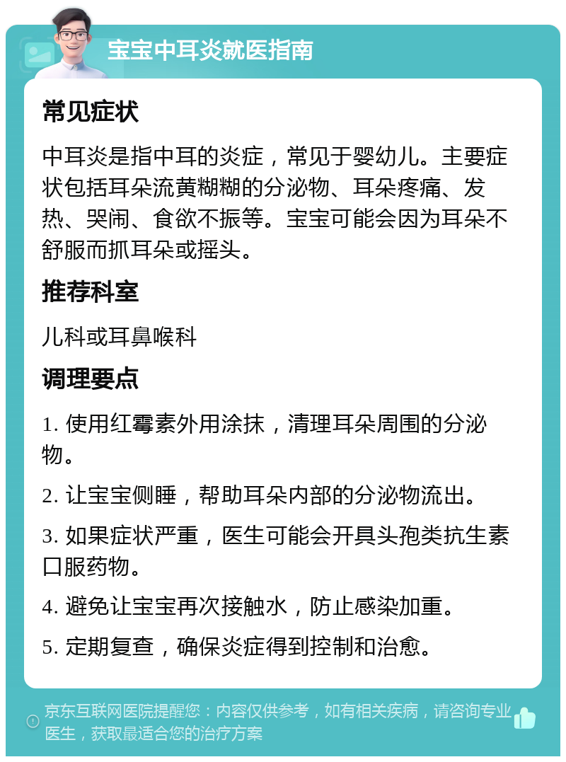 宝宝中耳炎就医指南 常见症状 中耳炎是指中耳的炎症，常见于婴幼儿。主要症状包括耳朵流黄糊糊的分泌物、耳朵疼痛、发热、哭闹、食欲不振等。宝宝可能会因为耳朵不舒服而抓耳朵或摇头。 推荐科室 儿科或耳鼻喉科 调理要点 1. 使用红霉素外用涂抹，清理耳朵周围的分泌物。 2. 让宝宝侧睡，帮助耳朵内部的分泌物流出。 3. 如果症状严重，医生可能会开具头孢类抗生素口服药物。 4. 避免让宝宝再次接触水，防止感染加重。 5. 定期复查，确保炎症得到控制和治愈。