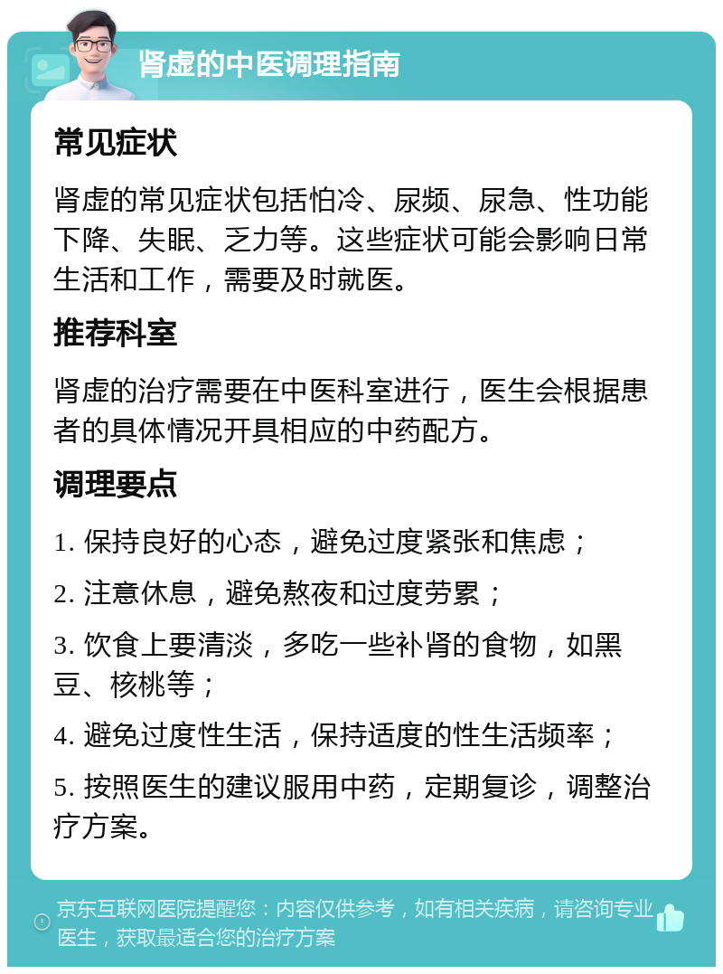 肾虚的中医调理指南 常见症状 肾虚的常见症状包括怕冷、尿频、尿急、性功能下降、失眠、乏力等。这些症状可能会影响日常生活和工作，需要及时就医。 推荐科室 肾虚的治疗需要在中医科室进行，医生会根据患者的具体情况开具相应的中药配方。 调理要点 1. 保持良好的心态，避免过度紧张和焦虑； 2. 注意休息，避免熬夜和过度劳累； 3. 饮食上要清淡，多吃一些补肾的食物，如黑豆、核桃等； 4. 避免过度性生活，保持适度的性生活频率； 5. 按照医生的建议服用中药，定期复诊，调整治疗方案。