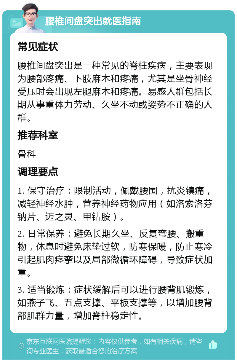 腰椎间盘突出就医指南 常见症状 腰椎间盘突出是一种常见的脊柱疾病，主要表现为腰部疼痛、下肢麻木和疼痛，尤其是坐骨神经受压时会出现左腿麻木和疼痛。易感人群包括长期从事重体力劳动、久坐不动或姿势不正确的人群。 推荐科室 骨科 调理要点 1. 保守治疗：限制活动，佩戴腰围，抗炎镇痛，减轻神经水肿，营养神经药物应用（如洛索洛芬钠片、迈之灵、甲钴胺）。 2. 日常保养：避免长期久坐、反复弯腰、搬重物，休息时避免床垫过软，防寒保暖，防止寒冷引起肌肉痉挛以及局部微循环障碍，导致症状加重。 3. 适当锻炼：症状缓解后可以进行腰背肌锻炼，如燕子飞、五点支撑、平板支撑等，以增加腰背部肌群力量，增加脊柱稳定性。