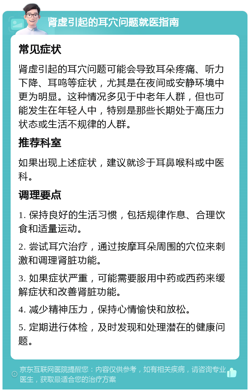 肾虚引起的耳穴问题就医指南 常见症状 肾虚引起的耳穴问题可能会导致耳朵疼痛、听力下降、耳鸣等症状，尤其是在夜间或安静环境中更为明显。这种情况多见于中老年人群，但也可能发生在年轻人中，特别是那些长期处于高压力状态或生活不规律的人群。 推荐科室 如果出现上述症状，建议就诊于耳鼻喉科或中医科。 调理要点 1. 保持良好的生活习惯，包括规律作息、合理饮食和适量运动。 2. 尝试耳穴治疗，通过按摩耳朵周围的穴位来刺激和调理肾脏功能。 3. 如果症状严重，可能需要服用中药或西药来缓解症状和改善肾脏功能。 4. 减少精神压力，保持心情愉快和放松。 5. 定期进行体检，及时发现和处理潜在的健康问题。