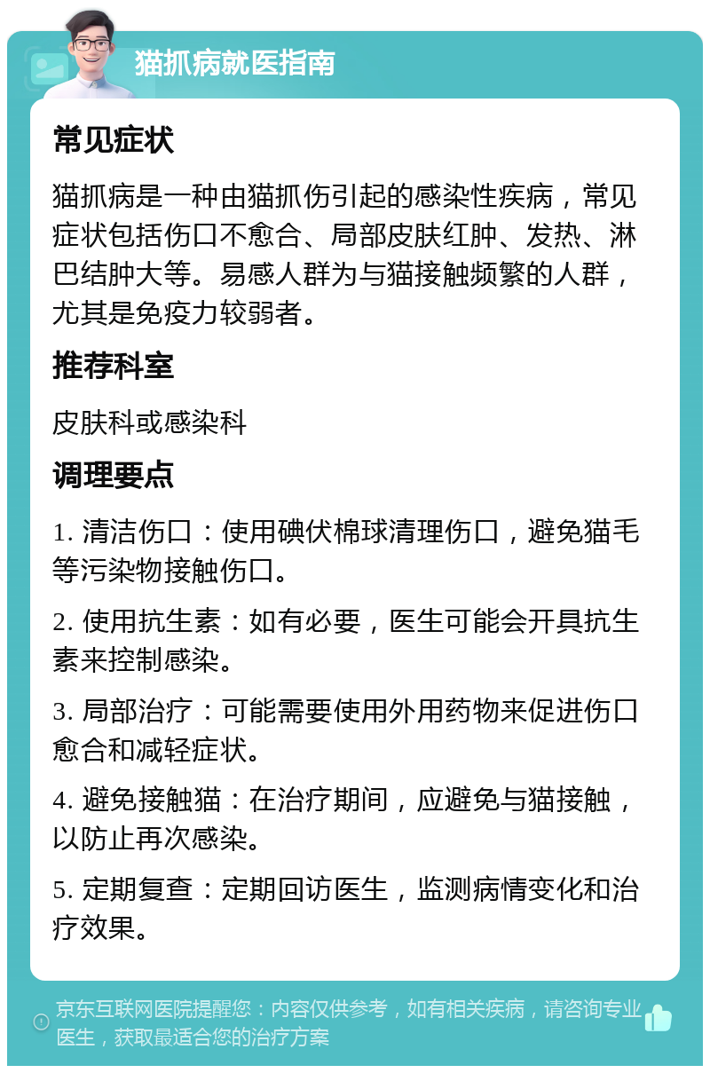 猫抓病就医指南 常见症状 猫抓病是一种由猫抓伤引起的感染性疾病，常见症状包括伤口不愈合、局部皮肤红肿、发热、淋巴结肿大等。易感人群为与猫接触频繁的人群，尤其是免疫力较弱者。 推荐科室 皮肤科或感染科 调理要点 1. 清洁伤口：使用碘伏棉球清理伤口，避免猫毛等污染物接触伤口。 2. 使用抗生素：如有必要，医生可能会开具抗生素来控制感染。 3. 局部治疗：可能需要使用外用药物来促进伤口愈合和减轻症状。 4. 避免接触猫：在治疗期间，应避免与猫接触，以防止再次感染。 5. 定期复查：定期回访医生，监测病情变化和治疗效果。