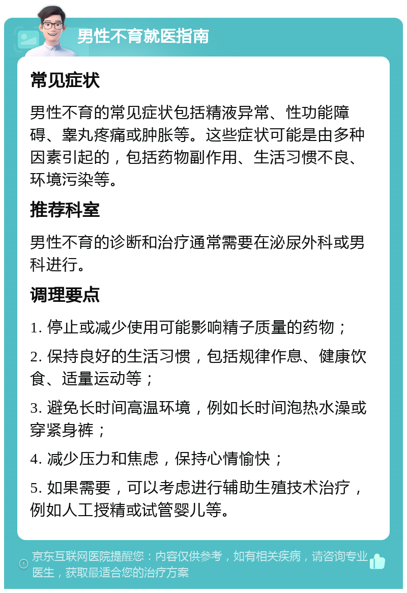 男性不育就医指南 常见症状 男性不育的常见症状包括精液异常、性功能障碍、睾丸疼痛或肿胀等。这些症状可能是由多种因素引起的，包括药物副作用、生活习惯不良、环境污染等。 推荐科室 男性不育的诊断和治疗通常需要在泌尿外科或男科进行。 调理要点 1. 停止或减少使用可能影响精子质量的药物； 2. 保持良好的生活习惯，包括规律作息、健康饮食、适量运动等； 3. 避免长时间高温环境，例如长时间泡热水澡或穿紧身裤； 4. 减少压力和焦虑，保持心情愉快； 5. 如果需要，可以考虑进行辅助生殖技术治疗，例如人工授精或试管婴儿等。