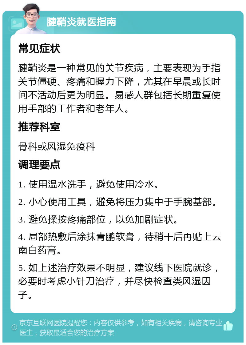 腱鞘炎就医指南 常见症状 腱鞘炎是一种常见的关节疾病，主要表现为手指关节僵硬、疼痛和握力下降，尤其在早晨或长时间不活动后更为明显。易感人群包括长期重复使用手部的工作者和老年人。 推荐科室 骨科或风湿免疫科 调理要点 1. 使用温水洗手，避免使用冷水。 2. 小心使用工具，避免将压力集中于手腕基部。 3. 避免揉按疼痛部位，以免加剧症状。 4. 局部热敷后涂抹青鹏软膏，待稍干后再贴上云南白药膏。 5. 如上述治疗效果不明显，建议线下医院就诊，必要时考虑小针刀治疗，并尽快检查类风湿因子。