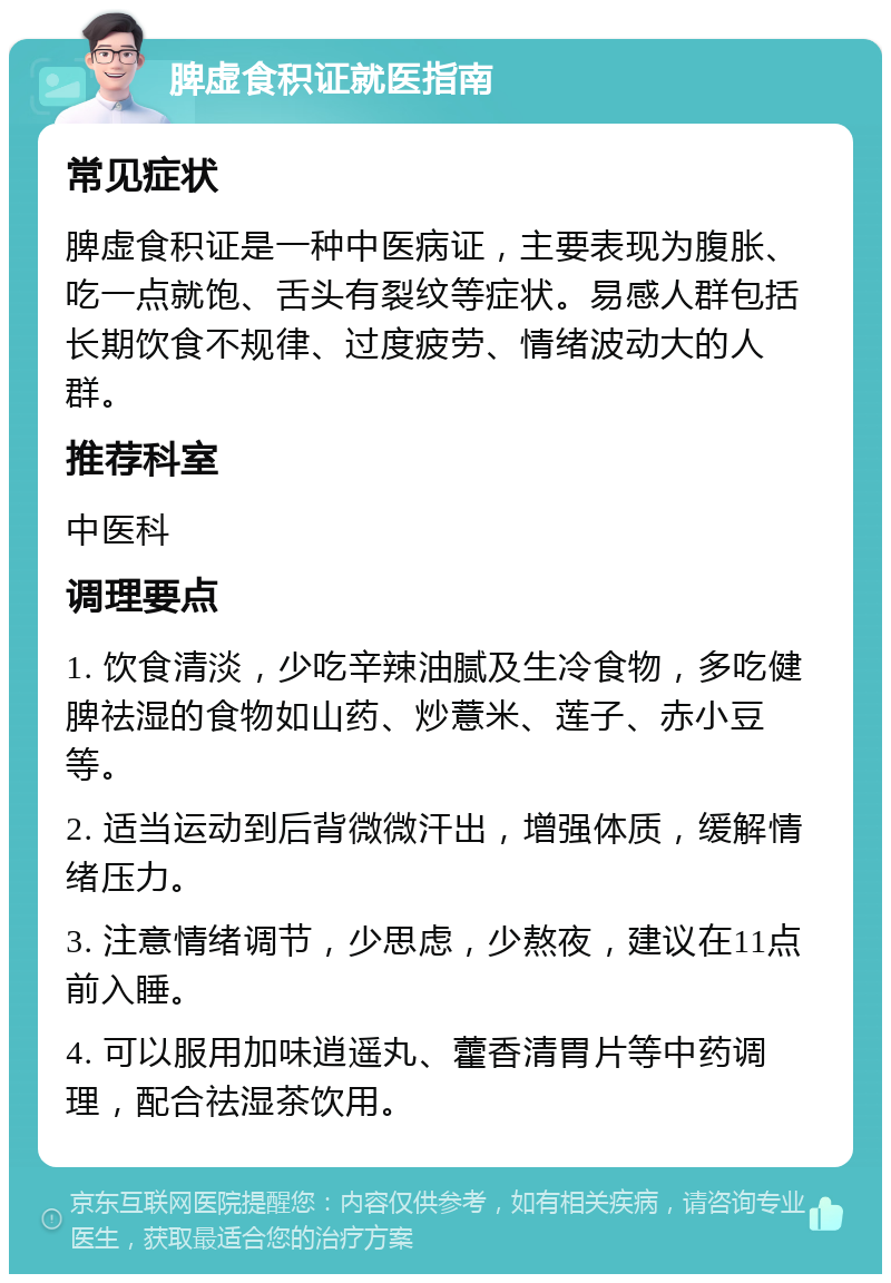 脾虚食积证就医指南 常见症状 脾虚食积证是一种中医病证，主要表现为腹胀、吃一点就饱、舌头有裂纹等症状。易感人群包括长期饮食不规律、过度疲劳、情绪波动大的人群。 推荐科室 中医科 调理要点 1. 饮食清淡，少吃辛辣油腻及生冷食物，多吃健脾祛湿的食物如山药、炒薏米、莲子、赤小豆等。 2. 适当运动到后背微微汗出，增强体质，缓解情绪压力。 3. 注意情绪调节，少思虑，少熬夜，建议在11点前入睡。 4. 可以服用加味逍遥丸、藿香清胃片等中药调理，配合祛湿茶饮用。