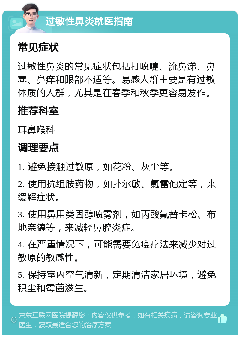 过敏性鼻炎就医指南 常见症状 过敏性鼻炎的常见症状包括打喷嚏、流鼻涕、鼻塞、鼻痒和眼部不适等。易感人群主要是有过敏体质的人群，尤其是在春季和秋季更容易发作。 推荐科室 耳鼻喉科 调理要点 1. 避免接触过敏原，如花粉、灰尘等。 2. 使用抗组胺药物，如扑尔敏、氯雷他定等，来缓解症状。 3. 使用鼻用类固醇喷雾剂，如丙酸氟替卡松、布地奈德等，来减轻鼻腔炎症。 4. 在严重情况下，可能需要免疫疗法来减少对过敏原的敏感性。 5. 保持室内空气清新，定期清洁家居环境，避免积尘和霉菌滋生。