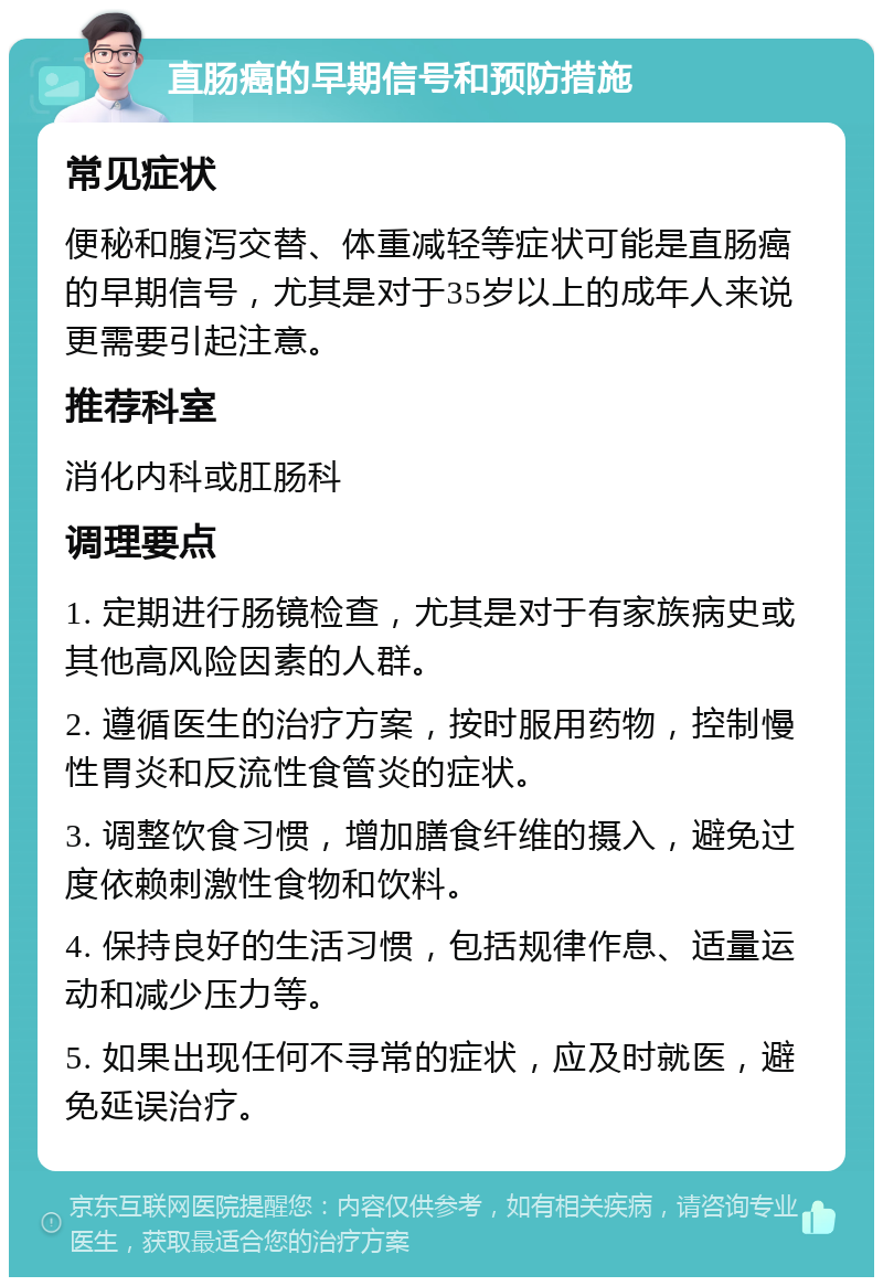 直肠癌的早期信号和预防措施 常见症状 便秘和腹泻交替、体重减轻等症状可能是直肠癌的早期信号，尤其是对于35岁以上的成年人来说更需要引起注意。 推荐科室 消化内科或肛肠科 调理要点 1. 定期进行肠镜检查，尤其是对于有家族病史或其他高风险因素的人群。 2. 遵循医生的治疗方案，按时服用药物，控制慢性胃炎和反流性食管炎的症状。 3. 调整饮食习惯，增加膳食纤维的摄入，避免过度依赖刺激性食物和饮料。 4. 保持良好的生活习惯，包括规律作息、适量运动和减少压力等。 5. 如果出现任何不寻常的症状，应及时就医，避免延误治疗。