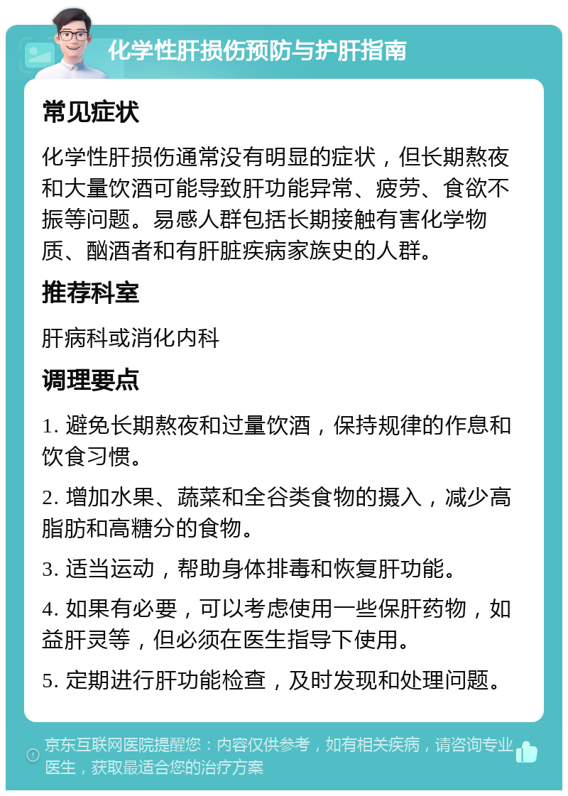 化学性肝损伤预防与护肝指南 常见症状 化学性肝损伤通常没有明显的症状，但长期熬夜和大量饮酒可能导致肝功能异常、疲劳、食欲不振等问题。易感人群包括长期接触有害化学物质、酗酒者和有肝脏疾病家族史的人群。 推荐科室 肝病科或消化内科 调理要点 1. 避免长期熬夜和过量饮酒，保持规律的作息和饮食习惯。 2. 增加水果、蔬菜和全谷类食物的摄入，减少高脂肪和高糖分的食物。 3. 适当运动，帮助身体排毒和恢复肝功能。 4. 如果有必要，可以考虑使用一些保肝药物，如益肝灵等，但必须在医生指导下使用。 5. 定期进行肝功能检查，及时发现和处理问题。