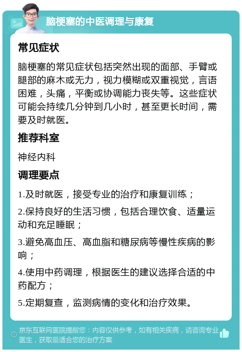 脑梗塞的中医调理与康复 常见症状 脑梗塞的常见症状包括突然出现的面部、手臂或腿部的麻木或无力，视力模糊或双重视觉，言语困难，头痛，平衡或协调能力丧失等。这些症状可能会持续几分钟到几小时，甚至更长时间，需要及时就医。 推荐科室 神经内科 调理要点 1.及时就医，接受专业的治疗和康复训练； 2.保持良好的生活习惯，包括合理饮食、适量运动和充足睡眠； 3.避免高血压、高血脂和糖尿病等慢性疾病的影响； 4.使用中药调理，根据医生的建议选择合适的中药配方； 5.定期复查，监测病情的变化和治疗效果。