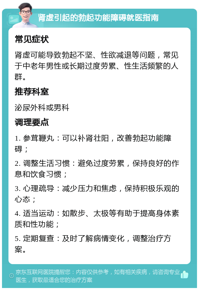 肾虚引起的勃起功能障碍就医指南 常见症状 肾虚可能导致勃起不坚、性欲减退等问题，常见于中老年男性或长期过度劳累、性生活频繁的人群。 推荐科室 泌尿外科或男科 调理要点 1. 参茸鞭丸：可以补肾壮阳，改善勃起功能障碍； 2. 调整生活习惯：避免过度劳累，保持良好的作息和饮食习惯； 3. 心理疏导：减少压力和焦虑，保持积极乐观的心态； 4. 适当运动：如散步、太极等有助于提高身体素质和性功能； 5. 定期复查：及时了解病情变化，调整治疗方案。