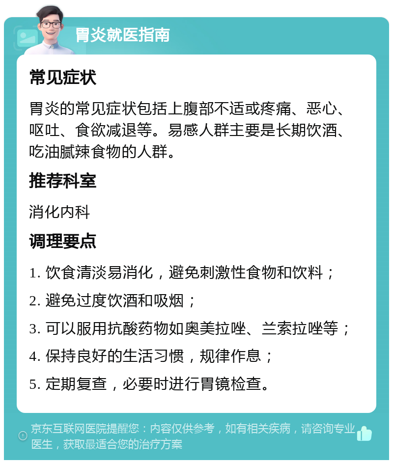 胃炎就医指南 常见症状 胃炎的常见症状包括上腹部不适或疼痛、恶心、呕吐、食欲减退等。易感人群主要是长期饮酒、吃油腻辣食物的人群。 推荐科室 消化内科 调理要点 1. 饮食清淡易消化，避免刺激性食物和饮料； 2. 避免过度饮酒和吸烟； 3. 可以服用抗酸药物如奥美拉唑、兰索拉唑等； 4. 保持良好的生活习惯，规律作息； 5. 定期复查，必要时进行胃镜检查。