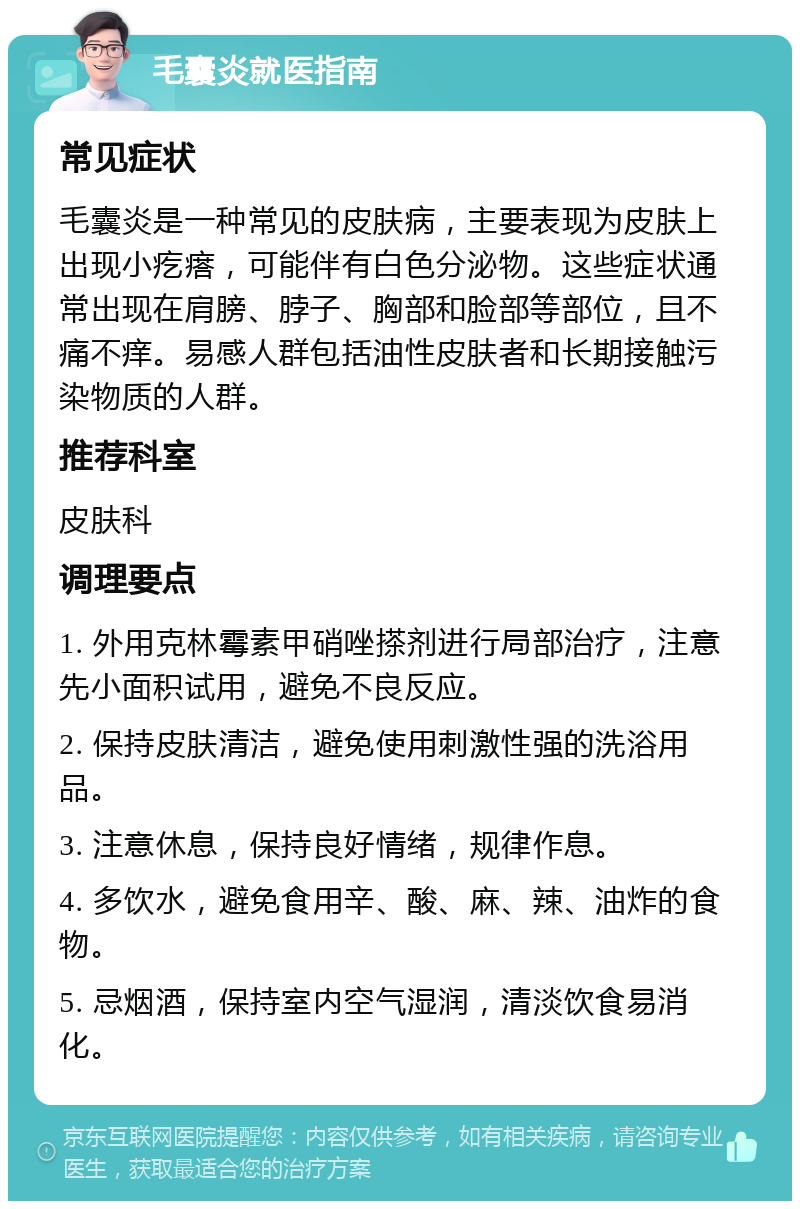 毛囊炎就医指南 常见症状 毛囊炎是一种常见的皮肤病，主要表现为皮肤上出现小疙瘩，可能伴有白色分泌物。这些症状通常出现在肩膀、脖子、胸部和脸部等部位，且不痛不痒。易感人群包括油性皮肤者和长期接触污染物质的人群。 推荐科室 皮肤科 调理要点 1. 外用克林霉素甲硝唑搽剂进行局部治疗，注意先小面积试用，避免不良反应。 2. 保持皮肤清洁，避免使用刺激性强的洗浴用品。 3. 注意休息，保持良好情绪，规律作息。 4. 多饮水，避免食用辛、酸、麻、辣、油炸的食物。 5. 忌烟酒，保持室内空气湿润，清淡饮食易消化。