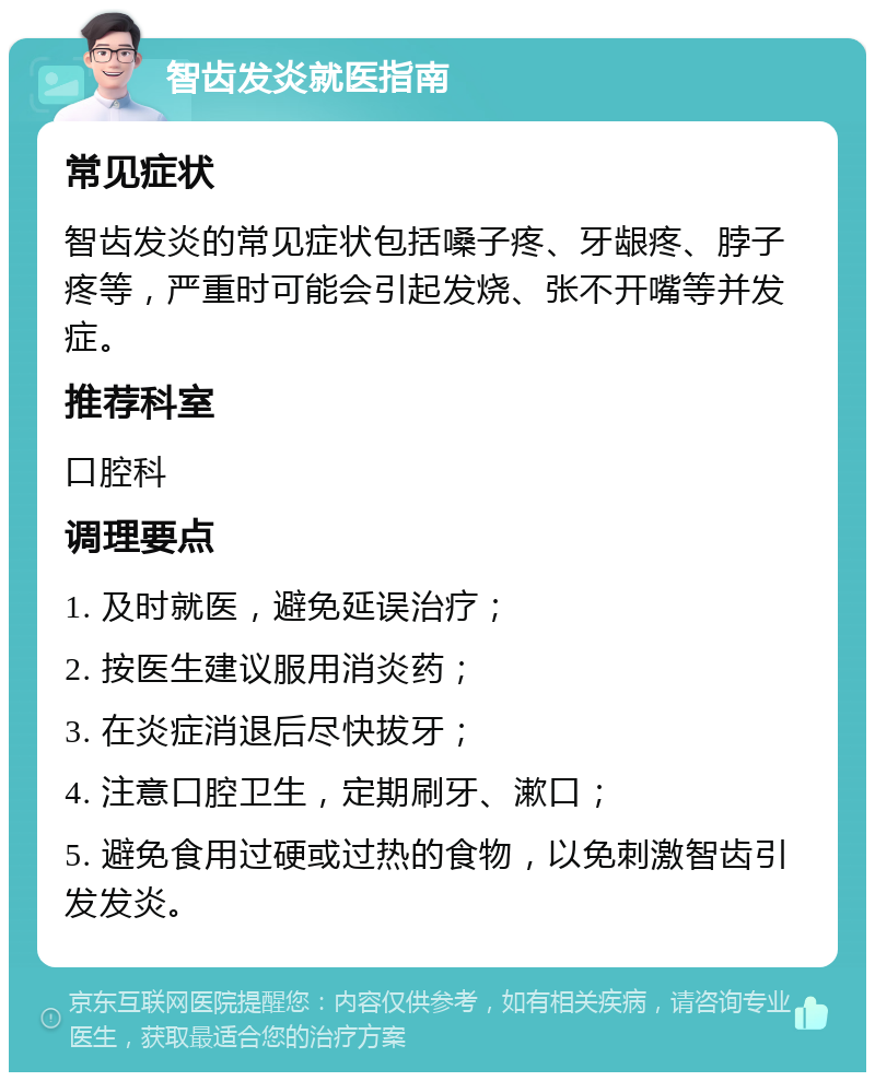 智齿发炎就医指南 常见症状 智齿发炎的常见症状包括嗓子疼、牙龈疼、脖子疼等，严重时可能会引起发烧、张不开嘴等并发症。 推荐科室 口腔科 调理要点 1. 及时就医，避免延误治疗； 2. 按医生建议服用消炎药； 3. 在炎症消退后尽快拔牙； 4. 注意口腔卫生，定期刷牙、漱口； 5. 避免食用过硬或过热的食物，以免刺激智齿引发发炎。