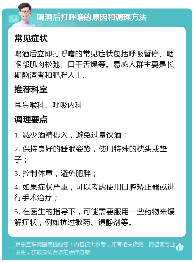 喝酒后打呼噜的原因和调理方法 常见症状 喝酒后立即打呼噜的常见症状包括呼吸暂停、咽喉部肌肉松弛、口干舌燥等。易感人群主要是长期酗酒者和肥胖人士。 推荐科室 耳鼻喉科、呼吸内科 调理要点 1. 减少酒精摄入，避免过量饮酒； 2. 保持良好的睡眠姿势，使用特殊的枕头或垫子； 3. 控制体重，避免肥胖； 4. 如果症状严重，可以考虑使用口腔矫正器或进行手术治疗； 5. 在医生的指导下，可能需要服用一些药物来缓解症状，例如抗过敏药、镇静剂等。