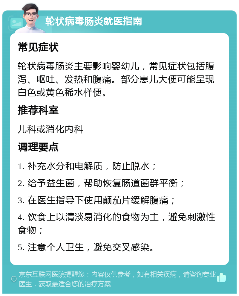 轮状病毒肠炎就医指南 常见症状 轮状病毒肠炎主要影响婴幼儿，常见症状包括腹泻、呕吐、发热和腹痛。部分患儿大便可能呈现白色或黄色稀水样便。 推荐科室 儿科或消化内科 调理要点 1. 补充水分和电解质，防止脱水； 2. 给予益生菌，帮助恢复肠道菌群平衡； 3. 在医生指导下使用颠茄片缓解腹痛； 4. 饮食上以清淡易消化的食物为主，避免刺激性食物； 5. 注意个人卫生，避免交叉感染。