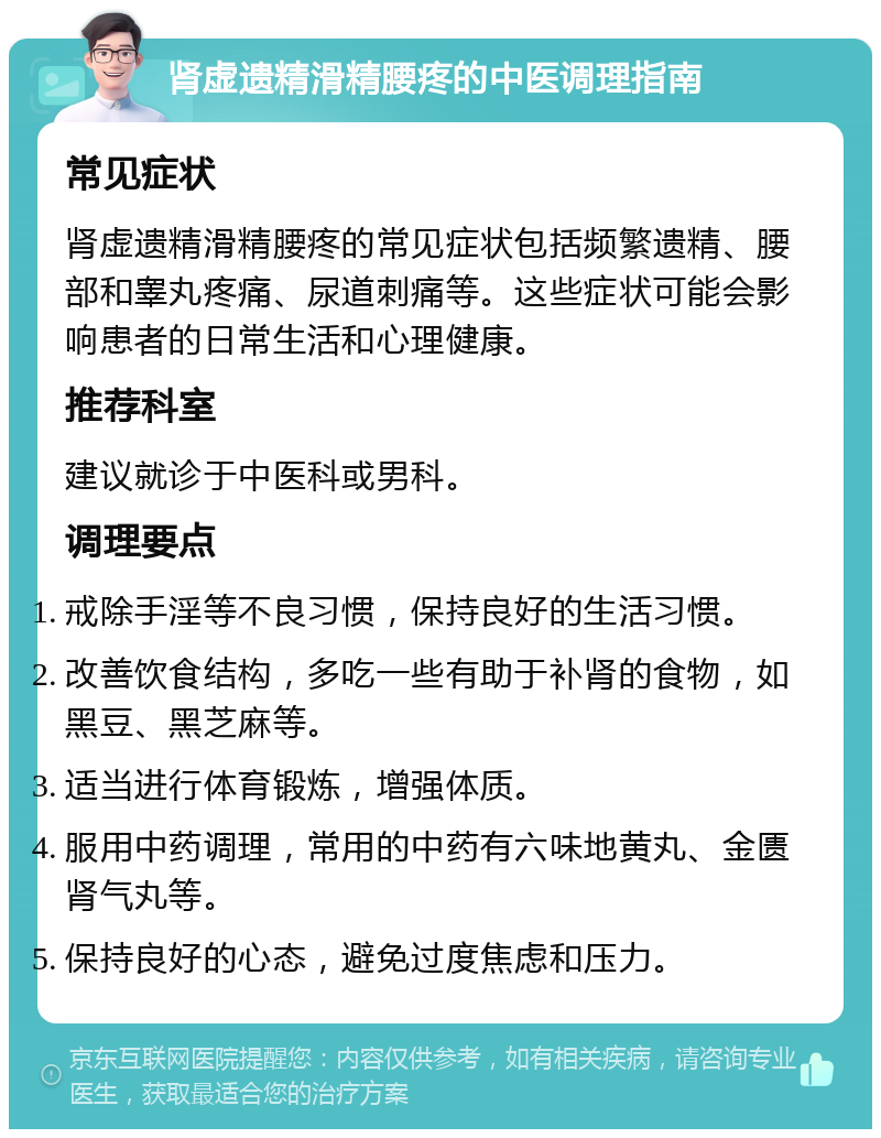 肾虚遗精滑精腰疼的中医调理指南 常见症状 肾虚遗精滑精腰疼的常见症状包括频繁遗精、腰部和睾丸疼痛、尿道刺痛等。这些症状可能会影响患者的日常生活和心理健康。 推荐科室 建议就诊于中医科或男科。 调理要点 戒除手淫等不良习惯，保持良好的生活习惯。 改善饮食结构，多吃一些有助于补肾的食物，如黑豆、黑芝麻等。 适当进行体育锻炼，增强体质。 服用中药调理，常用的中药有六味地黄丸、金匮肾气丸等。 保持良好的心态，避免过度焦虑和压力。