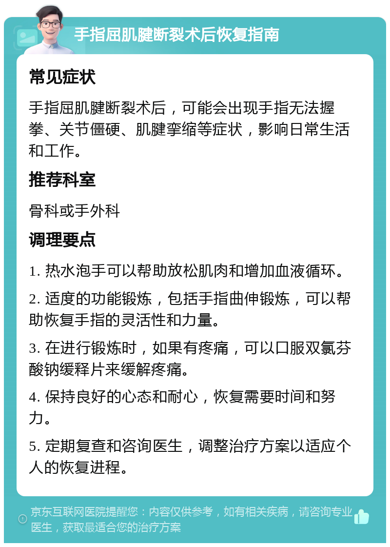 手指屈肌腱断裂术后恢复指南 常见症状 手指屈肌腱断裂术后，可能会出现手指无法握拳、关节僵硬、肌腱挛缩等症状，影响日常生活和工作。 推荐科室 骨科或手外科 调理要点 1. 热水泡手可以帮助放松肌肉和增加血液循环。 2. 适度的功能锻炼，包括手指曲伸锻炼，可以帮助恢复手指的灵活性和力量。 3. 在进行锻炼时，如果有疼痛，可以口服双氯芬酸钠缓释片来缓解疼痛。 4. 保持良好的心态和耐心，恢复需要时间和努力。 5. 定期复查和咨询医生，调整治疗方案以适应个人的恢复进程。