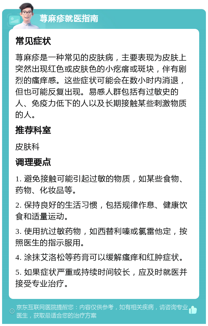 荨麻疹就医指南 常见症状 荨麻疹是一种常见的皮肤病，主要表现为皮肤上突然出现红色或皮肤色的小疙瘩或斑块，伴有剧烈的瘙痒感。这些症状可能会在数小时内消退，但也可能反复出现。易感人群包括有过敏史的人、免疫力低下的人以及长期接触某些刺激物质的人。 推荐科室 皮肤科 调理要点 1. 避免接触可能引起过敏的物质，如某些食物、药物、化妆品等。 2. 保持良好的生活习惯，包括规律作息、健康饮食和适量运动。 3. 使用抗过敏药物，如西替利嗪或氯雷他定，按照医生的指示服用。 4. 涂抹艾洛松等药膏可以缓解瘙痒和红肿症状。 5. 如果症状严重或持续时间较长，应及时就医并接受专业治疗。