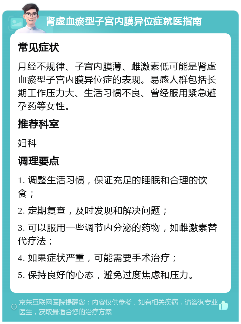 肾虚血瘀型子宫内膜异位症就医指南 常见症状 月经不规律、子宫内膜薄、雌激素低可能是肾虚血瘀型子宫内膜异位症的表现。易感人群包括长期工作压力大、生活习惯不良、曾经服用紧急避孕药等女性。 推荐科室 妇科 调理要点 1. 调整生活习惯，保证充足的睡眠和合理的饮食； 2. 定期复查，及时发现和解决问题； 3. 可以服用一些调节内分泌的药物，如雌激素替代疗法； 4. 如果症状严重，可能需要手术治疗； 5. 保持良好的心态，避免过度焦虑和压力。