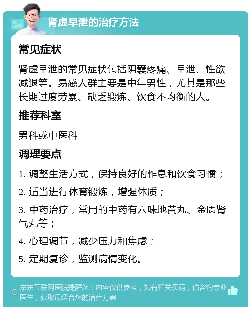 肾虚早泄的治疗方法 常见症状 肾虚早泄的常见症状包括阴囊疼痛、早泄、性欲减退等。易感人群主要是中年男性，尤其是那些长期过度劳累、缺乏锻炼、饮食不均衡的人。 推荐科室 男科或中医科 调理要点 1. 调整生活方式，保持良好的作息和饮食习惯； 2. 适当进行体育锻炼，增强体质； 3. 中药治疗，常用的中药有六味地黄丸、金匮肾气丸等； 4. 心理调节，减少压力和焦虑； 5. 定期复诊，监测病情变化。