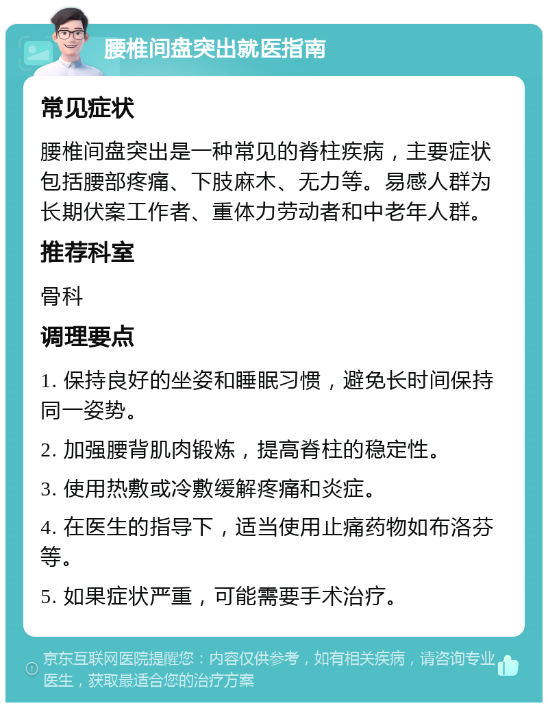 腰椎间盘突出就医指南 常见症状 腰椎间盘突出是一种常见的脊柱疾病，主要症状包括腰部疼痛、下肢麻木、无力等。易感人群为长期伏案工作者、重体力劳动者和中老年人群。 推荐科室 骨科 调理要点 1. 保持良好的坐姿和睡眠习惯，避免长时间保持同一姿势。 2. 加强腰背肌肉锻炼，提高脊柱的稳定性。 3. 使用热敷或冷敷缓解疼痛和炎症。 4. 在医生的指导下，适当使用止痛药物如布洛芬等。 5. 如果症状严重，可能需要手术治疗。