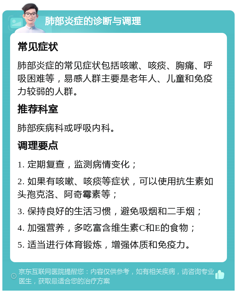 肺部炎症的诊断与调理 常见症状 肺部炎症的常见症状包括咳嗽、咳痰、胸痛、呼吸困难等，易感人群主要是老年人、儿童和免疫力较弱的人群。 推荐科室 肺部疾病科或呼吸内科。 调理要点 1. 定期复查，监测病情变化； 2. 如果有咳嗽、咳痰等症状，可以使用抗生素如头孢克洛、阿奇霉素等； 3. 保持良好的生活习惯，避免吸烟和二手烟； 4. 加强营养，多吃富含维生素C和E的食物； 5. 适当进行体育锻炼，增强体质和免疫力。