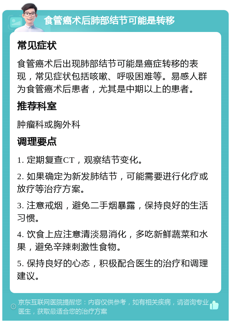 食管癌术后肺部结节可能是转移 常见症状 食管癌术后出现肺部结节可能是癌症转移的表现，常见症状包括咳嗽、呼吸困难等。易感人群为食管癌术后患者，尤其是中期以上的患者。 推荐科室 肿瘤科或胸外科 调理要点 1. 定期复查CT，观察结节变化。 2. 如果确定为新发肺结节，可能需要进行化疗或放疗等治疗方案。 3. 注意戒烟，避免二手烟暴露，保持良好的生活习惯。 4. 饮食上应注意清淡易消化，多吃新鲜蔬菜和水果，避免辛辣刺激性食物。 5. 保持良好的心态，积极配合医生的治疗和调理建议。