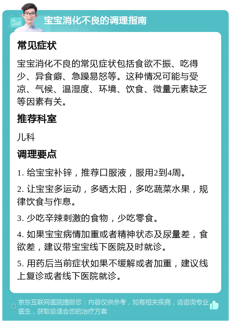 宝宝消化不良的调理指南 常见症状 宝宝消化不良的常见症状包括食欲不振、吃得少、异食癖、急躁易怒等。这种情况可能与受凉、气候、温湿度、环境、饮食、微量元素缺乏等因素有关。 推荐科室 儿科 调理要点 1. 给宝宝补锌，推荐口服液，服用2到4周。 2. 让宝宝多运动，多晒太阳，多吃蔬菜水果，规律饮食与作息。 3. 少吃辛辣刺激的食物，少吃零食。 4. 如果宝宝病情加重或者精神状态及尿量差，食欲差，建议带宝宝线下医院及时就诊。 5. 用药后当前症状如果不缓解或者加重，建议线上复诊或者线下医院就诊。