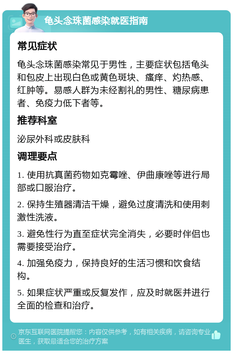 龟头念珠菌感染就医指南 常见症状 龟头念珠菌感染常见于男性，主要症状包括龟头和包皮上出现白色或黄色斑块、瘙痒、灼热感、红肿等。易感人群为未经割礼的男性、糖尿病患者、免疫力低下者等。 推荐科室 泌尿外科或皮肤科 调理要点 1. 使用抗真菌药物如克霉唑、伊曲康唑等进行局部或口服治疗。 2. 保持生殖器清洁干燥，避免过度清洗和使用刺激性洗液。 3. 避免性行为直至症状完全消失，必要时伴侣也需要接受治疗。 4. 加强免疫力，保持良好的生活习惯和饮食结构。 5. 如果症状严重或反复发作，应及时就医并进行全面的检查和治疗。