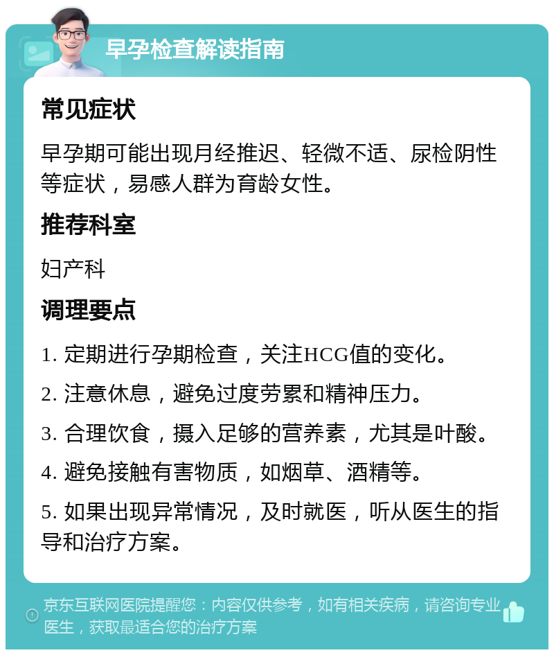 早孕检查解读指南 常见症状 早孕期可能出现月经推迟、轻微不适、尿检阴性等症状，易感人群为育龄女性。 推荐科室 妇产科 调理要点 1. 定期进行孕期检查，关注HCG值的变化。 2. 注意休息，避免过度劳累和精神压力。 3. 合理饮食，摄入足够的营养素，尤其是叶酸。 4. 避免接触有害物质，如烟草、酒精等。 5. 如果出现异常情况，及时就医，听从医生的指导和治疗方案。