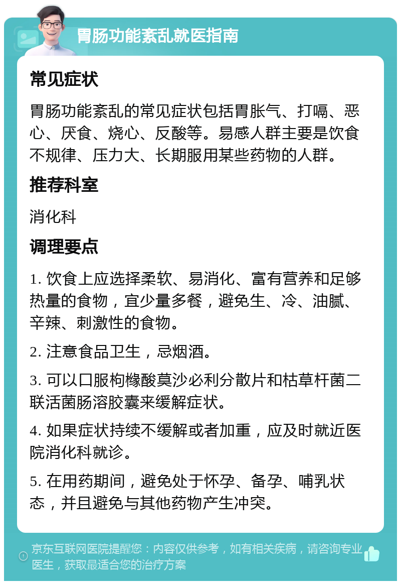 胃肠功能紊乱就医指南 常见症状 胃肠功能紊乱的常见症状包括胃胀气、打嗝、恶心、厌食、烧心、反酸等。易感人群主要是饮食不规律、压力大、长期服用某些药物的人群。 推荐科室 消化科 调理要点 1. 饮食上应选择柔软、易消化、富有营养和足够热量的食物，宜少量多餐，避免生、冷、油腻、辛辣、刺激性的食物。 2. 注意食品卫生，忌烟酒。 3. 可以口服枸橼酸莫沙必利分散片和枯草杆菌二联活菌肠溶胶囊来缓解症状。 4. 如果症状持续不缓解或者加重，应及时就近医院消化科就诊。 5. 在用药期间，避免处于怀孕、备孕、哺乳状态，并且避免与其他药物产生冲突。