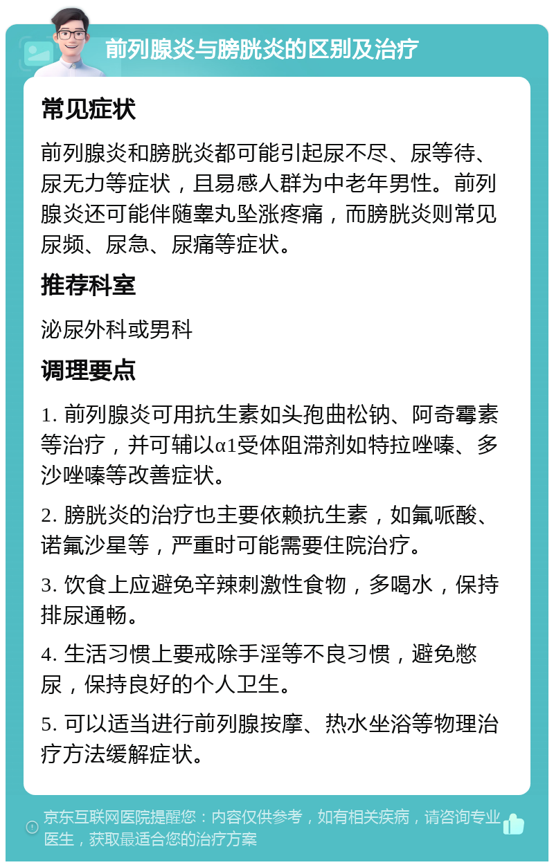 前列腺炎与膀胱炎的区别及治疗 常见症状 前列腺炎和膀胱炎都可能引起尿不尽、尿等待、尿无力等症状，且易感人群为中老年男性。前列腺炎还可能伴随睾丸坠涨疼痛，而膀胱炎则常见尿频、尿急、尿痛等症状。 推荐科室 泌尿外科或男科 调理要点 1. 前列腺炎可用抗生素如头孢曲松钠、阿奇霉素等治疗，并可辅以α1受体阻滞剂如特拉唑嗪、多沙唑嗪等改善症状。 2. 膀胱炎的治疗也主要依赖抗生素，如氟哌酸、诺氟沙星等，严重时可能需要住院治疗。 3. 饮食上应避免辛辣刺激性食物，多喝水，保持排尿通畅。 4. 生活习惯上要戒除手淫等不良习惯，避免憋尿，保持良好的个人卫生。 5. 可以适当进行前列腺按摩、热水坐浴等物理治疗方法缓解症状。