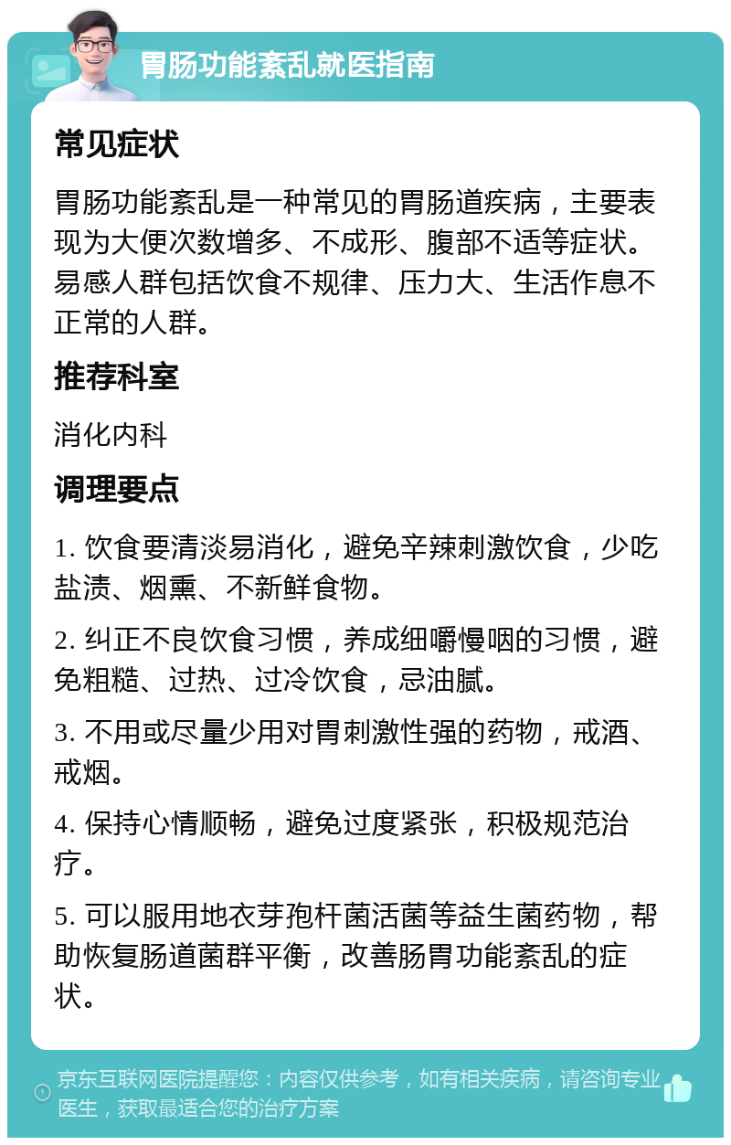 胃肠功能紊乱就医指南 常见症状 胃肠功能紊乱是一种常见的胃肠道疾病，主要表现为大便次数增多、不成形、腹部不适等症状。易感人群包括饮食不规律、压力大、生活作息不正常的人群。 推荐科室 消化内科 调理要点 1. 饮食要清淡易消化，避免辛辣刺激饮食，少吃盐渍、烟熏、不新鲜食物。 2. 纠正不良饮食习惯，养成细嚼慢咽的习惯，避免粗糙、过热、过冷饮食，忌油腻。 3. 不用或尽量少用对胃刺激性强的药物，戒酒、戒烟。 4. 保持心情顺畅，避免过度紧张，积极规范治疗。 5. 可以服用地衣芽孢杆菌活菌等益生菌药物，帮助恢复肠道菌群平衡，改善肠胃功能紊乱的症状。