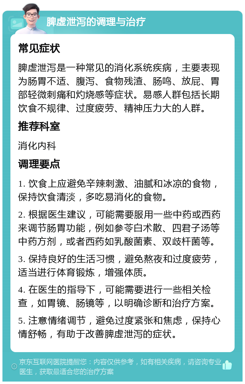 脾虚泄泻的调理与治疗 常见症状 脾虚泄泻是一种常见的消化系统疾病，主要表现为肠胃不适、腹泻、食物残渣、肠鸣、放屁、胃部轻微刺痛和灼烧感等症状。易感人群包括长期饮食不规律、过度疲劳、精神压力大的人群。 推荐科室 消化内科 调理要点 1. 饮食上应避免辛辣刺激、油腻和冰凉的食物，保持饮食清淡，多吃易消化的食物。 2. 根据医生建议，可能需要服用一些中药或西药来调节肠胃功能，例如参苓白术散、四君子汤等中药方剂，或者西药如乳酸菌素、双歧杆菌等。 3. 保持良好的生活习惯，避免熬夜和过度疲劳，适当进行体育锻炼，增强体质。 4. 在医生的指导下，可能需要进行一些相关检查，如胃镜、肠镜等，以明确诊断和治疗方案。 5. 注意情绪调节，避免过度紧张和焦虑，保持心情舒畅，有助于改善脾虚泄泻的症状。