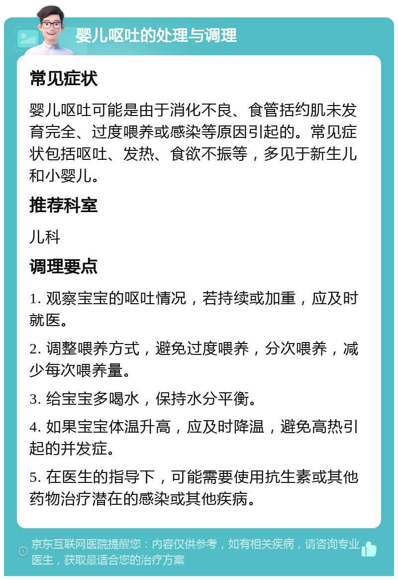 婴儿呕吐的处理与调理 常见症状 婴儿呕吐可能是由于消化不良、食管括约肌未发育完全、过度喂养或感染等原因引起的。常见症状包括呕吐、发热、食欲不振等，多见于新生儿和小婴儿。 推荐科室 儿科 调理要点 1. 观察宝宝的呕吐情况，若持续或加重，应及时就医。 2. 调整喂养方式，避免过度喂养，分次喂养，减少每次喂养量。 3. 给宝宝多喝水，保持水分平衡。 4. 如果宝宝体温升高，应及时降温，避免高热引起的并发症。 5. 在医生的指导下，可能需要使用抗生素或其他药物治疗潜在的感染或其他疾病。