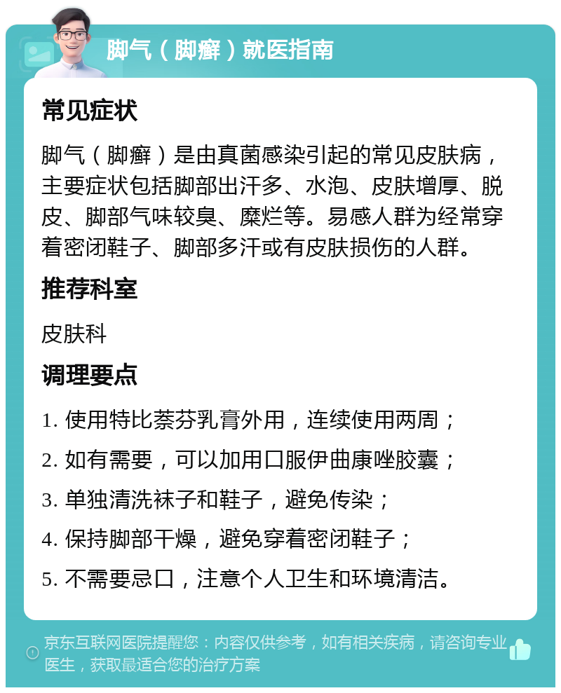 脚气（脚癣）就医指南 常见症状 脚气（脚癣）是由真菌感染引起的常见皮肤病，主要症状包括脚部出汗多、水泡、皮肤增厚、脱皮、脚部气味较臭、糜烂等。易感人群为经常穿着密闭鞋子、脚部多汗或有皮肤损伤的人群。 推荐科室 皮肤科 调理要点 1. 使用特比萘芬乳膏外用，连续使用两周； 2. 如有需要，可以加用口服伊曲康唑胶囊； 3. 单独清洗袜子和鞋子，避免传染； 4. 保持脚部干燥，避免穿着密闭鞋子； 5. 不需要忌口，注意个人卫生和环境清洁。