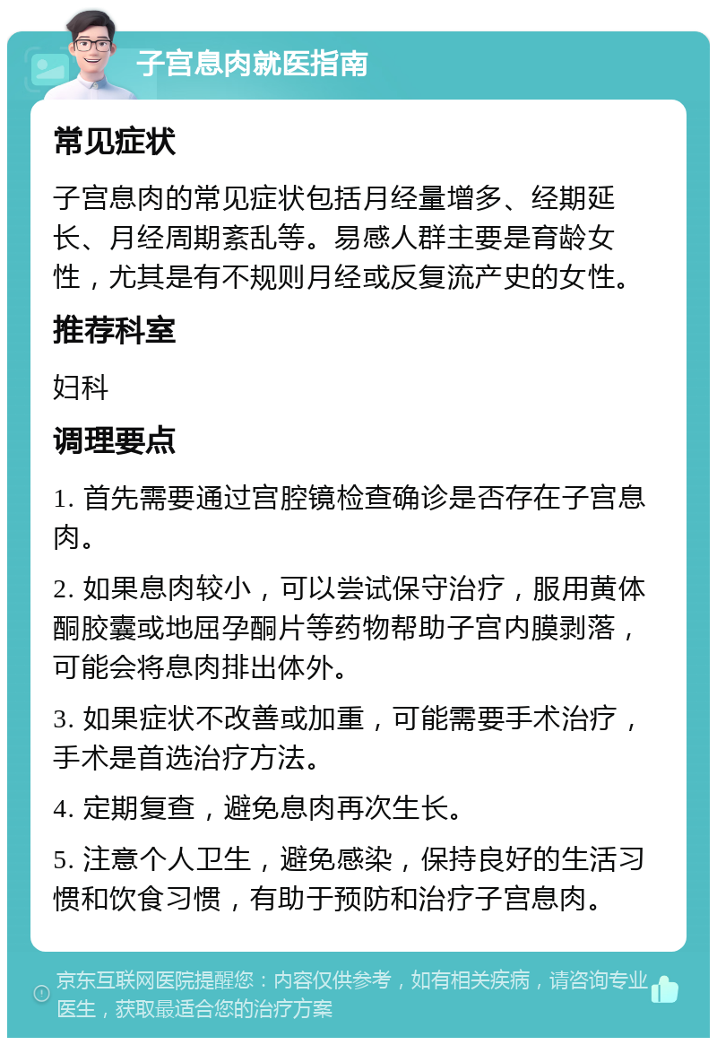 子宫息肉就医指南 常见症状 子宫息肉的常见症状包括月经量增多、经期延长、月经周期紊乱等。易感人群主要是育龄女性，尤其是有不规则月经或反复流产史的女性。 推荐科室 妇科 调理要点 1. 首先需要通过宫腔镜检查确诊是否存在子宫息肉。 2. 如果息肉较小，可以尝试保守治疗，服用黄体酮胶囊或地屈孕酮片等药物帮助子宫内膜剥落，可能会将息肉排出体外。 3. 如果症状不改善或加重，可能需要手术治疗，手术是首选治疗方法。 4. 定期复查，避免息肉再次生长。 5. 注意个人卫生，避免感染，保持良好的生活习惯和饮食习惯，有助于预防和治疗子宫息肉。