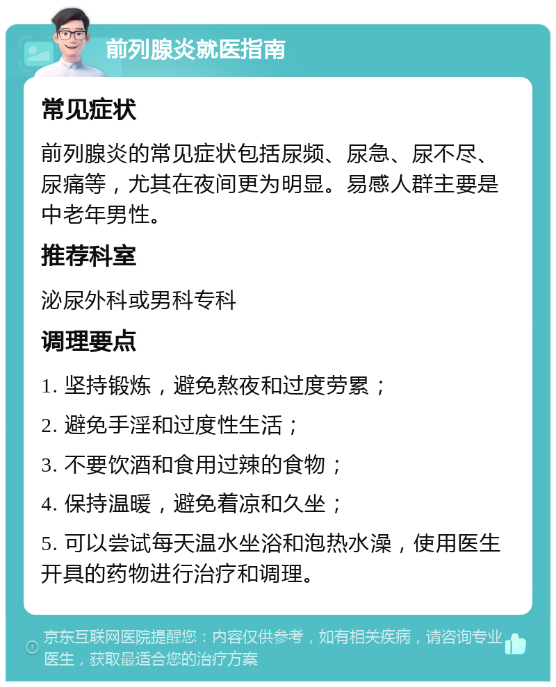 前列腺炎就医指南 常见症状 前列腺炎的常见症状包括尿频、尿急、尿不尽、尿痛等，尤其在夜间更为明显。易感人群主要是中老年男性。 推荐科室 泌尿外科或男科专科 调理要点 1. 坚持锻炼，避免熬夜和过度劳累； 2. 避免手淫和过度性生活； 3. 不要饮酒和食用过辣的食物； 4. 保持温暖，避免着凉和久坐； 5. 可以尝试每天温水坐浴和泡热水澡，使用医生开具的药物进行治疗和调理。