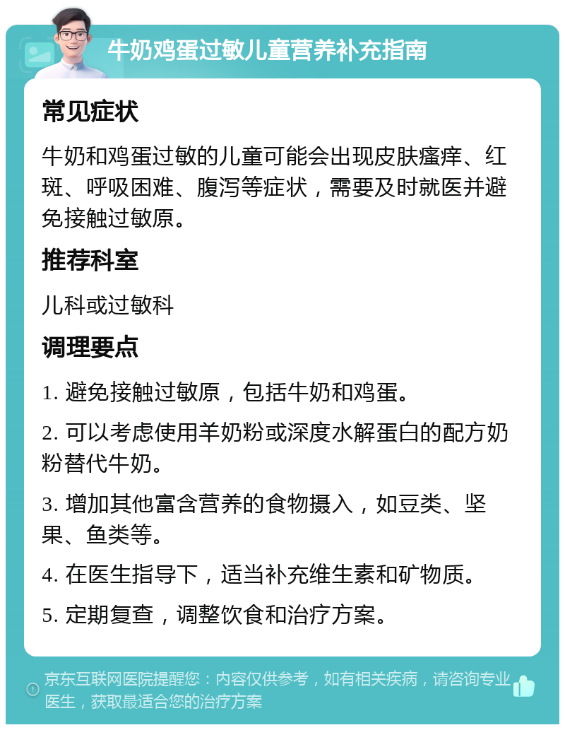 牛奶鸡蛋过敏儿童营养补充指南 常见症状 牛奶和鸡蛋过敏的儿童可能会出现皮肤瘙痒、红斑、呼吸困难、腹泻等症状，需要及时就医并避免接触过敏原。 推荐科室 儿科或过敏科 调理要点 1. 避免接触过敏原，包括牛奶和鸡蛋。 2. 可以考虑使用羊奶粉或深度水解蛋白的配方奶粉替代牛奶。 3. 增加其他富含营养的食物摄入，如豆类、坚果、鱼类等。 4. 在医生指导下，适当补充维生素和矿物质。 5. 定期复查，调整饮食和治疗方案。