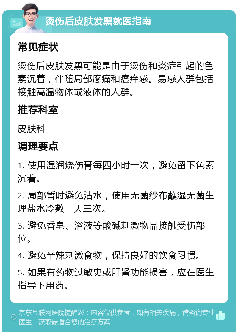 烫伤后皮肤发黑就医指南 常见症状 烫伤后皮肤发黑可能是由于烫伤和炎症引起的色素沉着，伴随局部疼痛和瘙痒感。易感人群包括接触高温物体或液体的人群。 推荐科室 皮肤科 调理要点 1. 使用湿润烧伤膏每四小时一次，避免留下色素沉着。 2. 局部暂时避免沾水，使用无菌纱布蘸湿无菌生理盐水冷敷一天三次。 3. 避免香皂、浴液等酸碱刺激物品接触受伤部位。 4. 避免辛辣刺激食物，保持良好的饮食习惯。 5. 如果有药物过敏史或肝肾功能损害，应在医生指导下用药。