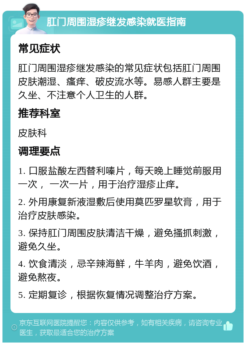 肛门周围湿疹继发感染就医指南 常见症状 肛门周围湿疹继发感染的常见症状包括肛门周围皮肤潮湿、瘙痒、破皮流水等。易感人群主要是久坐、不注意个人卫生的人群。 推荐科室 皮肤科 调理要点 1. 口服盐酸左西替利嗪片，每天晚上睡觉前服用一次， 一次一片，用于治疗湿疹止痒。 2. 外用康复新液湿敷后使用莫匹罗星软膏，用于治疗皮肤感染。 3. 保持肛门周围皮肤清洁干燥，避免搔抓刺激，避免久坐。 4. 饮食清淡，忌辛辣海鲜，牛羊肉，避免饮酒，避免熬夜。 5. 定期复诊，根据恢复情况调整治疗方案。