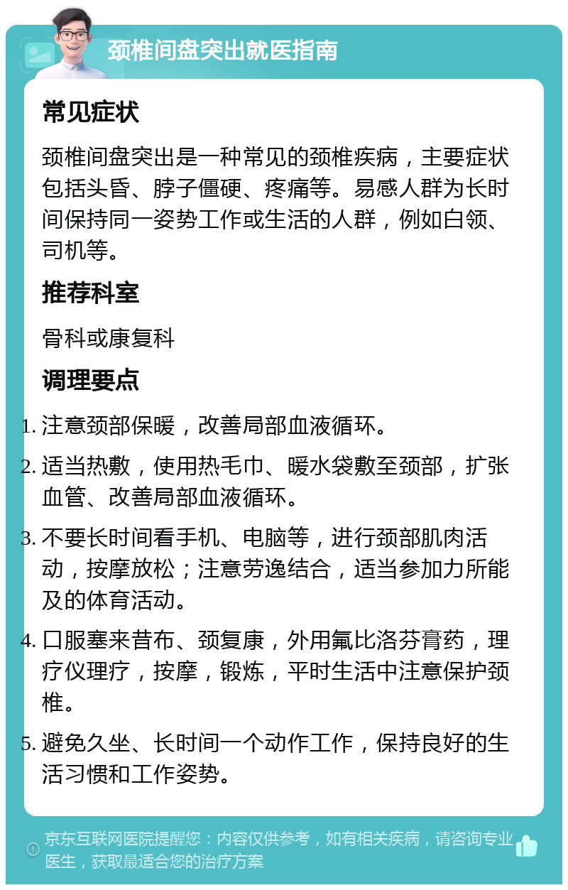 颈椎间盘突出就医指南 常见症状 颈椎间盘突出是一种常见的颈椎疾病，主要症状包括头昏、脖子僵硬、疼痛等。易感人群为长时间保持同一姿势工作或生活的人群，例如白领、司机等。 推荐科室 骨科或康复科 调理要点 注意颈部保暖，改善局部血液循环。 适当热敷，使用热毛巾、暖水袋敷至颈部，扩张血管、改善局部血液循环。 不要长时间看手机、电脑等，进行颈部肌肉活动，按摩放松；注意劳逸结合，适当参加力所能及的体育活动。 口服塞来昔布、颈复康，外用氟比洛芬膏药，理疗仪理疗，按摩，锻炼，平时生活中注意保护颈椎。 避免久坐、长时间一个动作工作，保持良好的生活习惯和工作姿势。