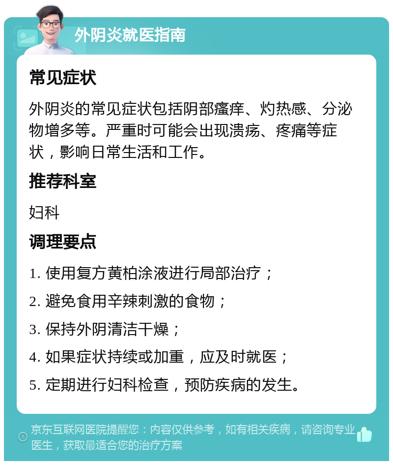 外阴炎就医指南 常见症状 外阴炎的常见症状包括阴部瘙痒、灼热感、分泌物增多等。严重时可能会出现溃疡、疼痛等症状，影响日常生活和工作。 推荐科室 妇科 调理要点 1. 使用复方黄柏涂液进行局部治疗； 2. 避免食用辛辣刺激的食物； 3. 保持外阴清洁干燥； 4. 如果症状持续或加重，应及时就医； 5. 定期进行妇科检查，预防疾病的发生。