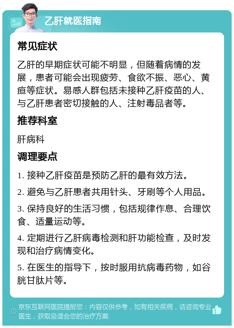 乙肝就医指南 常见症状 乙肝的早期症状可能不明显，但随着病情的发展，患者可能会出现疲劳、食欲不振、恶心、黄疸等症状。易感人群包括未接种乙肝疫苗的人、与乙肝患者密切接触的人、注射毒品者等。 推荐科室 肝病科 调理要点 1. 接种乙肝疫苗是预防乙肝的最有效方法。 2. 避免与乙肝患者共用针头、牙刷等个人用品。 3. 保持良好的生活习惯，包括规律作息、合理饮食、适量运动等。 4. 定期进行乙肝病毒检测和肝功能检查，及时发现和治疗病情变化。 5. 在医生的指导下，按时服用抗病毒药物，如谷胱甘肽片等。