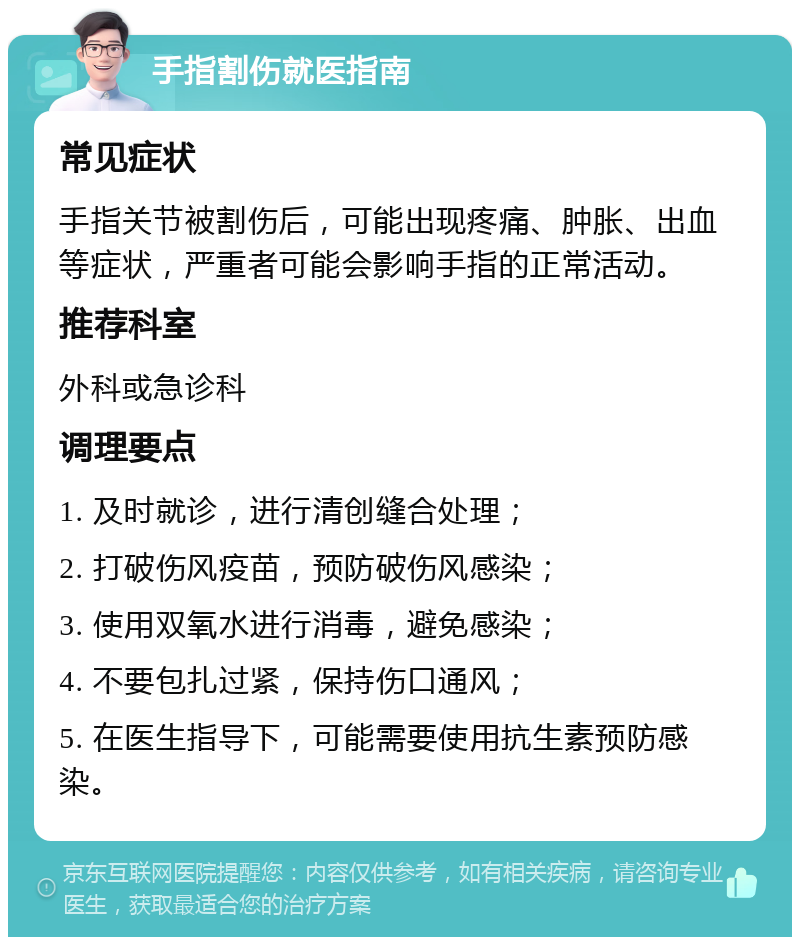 手指割伤就医指南 常见症状 手指关节被割伤后，可能出现疼痛、肿胀、出血等症状，严重者可能会影响手指的正常活动。 推荐科室 外科或急诊科 调理要点 1. 及时就诊，进行清创缝合处理； 2. 打破伤风疫苗，预防破伤风感染； 3. 使用双氧水进行消毒，避免感染； 4. 不要包扎过紧，保持伤口通风； 5. 在医生指导下，可能需要使用抗生素预防感染。