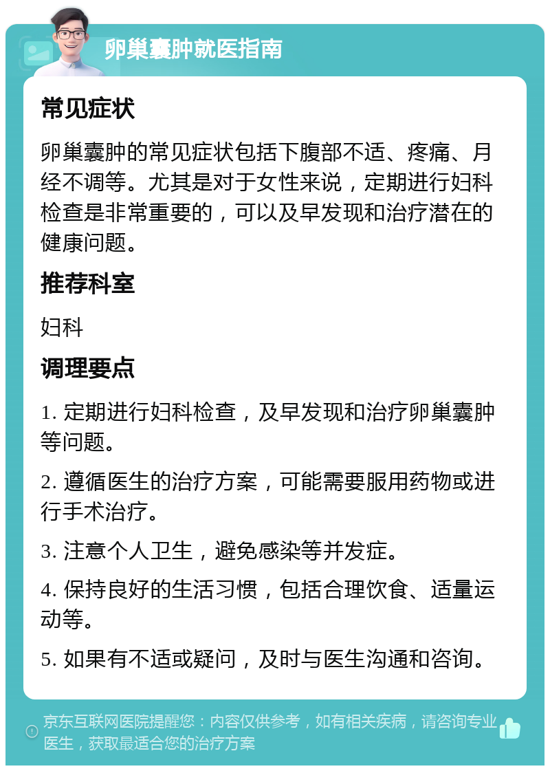 卵巢囊肿就医指南 常见症状 卵巢囊肿的常见症状包括下腹部不适、疼痛、月经不调等。尤其是对于女性来说，定期进行妇科检查是非常重要的，可以及早发现和治疗潜在的健康问题。 推荐科室 妇科 调理要点 1. 定期进行妇科检查，及早发现和治疗卵巢囊肿等问题。 2. 遵循医生的治疗方案，可能需要服用药物或进行手术治疗。 3. 注意个人卫生，避免感染等并发症。 4. 保持良好的生活习惯，包括合理饮食、适量运动等。 5. 如果有不适或疑问，及时与医生沟通和咨询。