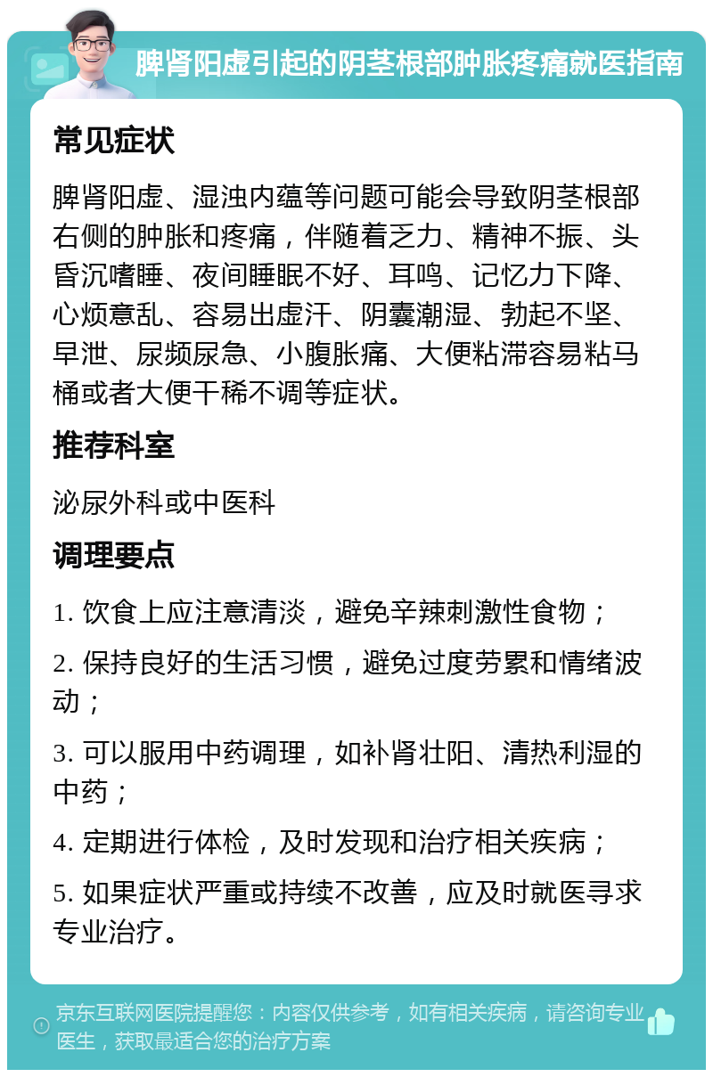 脾肾阳虚引起的阴茎根部肿胀疼痛就医指南 常见症状 脾肾阳虚、湿浊内蕴等问题可能会导致阴茎根部右侧的肿胀和疼痛，伴随着乏力、精神不振、头昏沉嗜睡、夜间睡眠不好、耳鸣、记忆力下降、心烦意乱、容易出虚汗、阴囊潮湿、勃起不坚、早泄、尿频尿急、小腹胀痛、大便粘滞容易粘马桶或者大便干稀不调等症状。 推荐科室 泌尿外科或中医科 调理要点 1. 饮食上应注意清淡，避免辛辣刺激性食物； 2. 保持良好的生活习惯，避免过度劳累和情绪波动； 3. 可以服用中药调理，如补肾壮阳、清热利湿的中药； 4. 定期进行体检，及时发现和治疗相关疾病； 5. 如果症状严重或持续不改善，应及时就医寻求专业治疗。