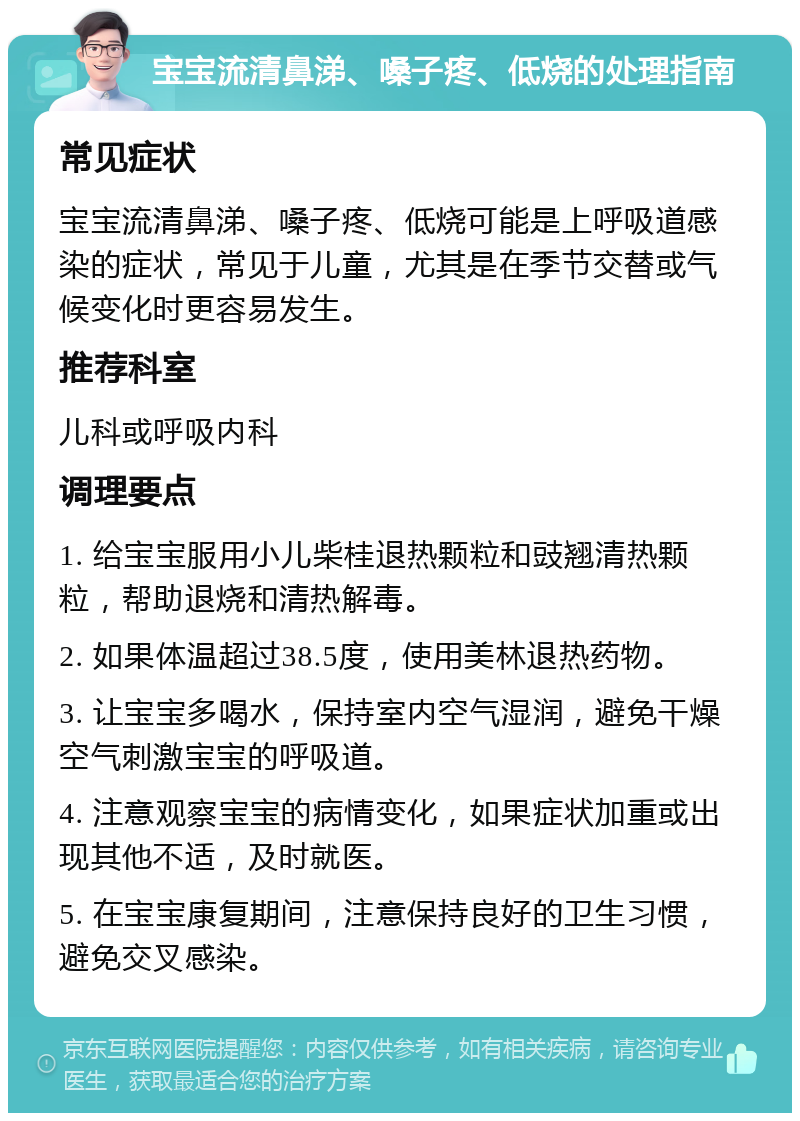 宝宝流清鼻涕、嗓子疼、低烧的处理指南 常见症状 宝宝流清鼻涕、嗓子疼、低烧可能是上呼吸道感染的症状，常见于儿童，尤其是在季节交替或气候变化时更容易发生。 推荐科室 儿科或呼吸内科 调理要点 1. 给宝宝服用小儿柴桂退热颗粒和豉翘清热颗粒，帮助退烧和清热解毒。 2. 如果体温超过38.5度，使用美林退热药物。 3. 让宝宝多喝水，保持室内空气湿润，避免干燥空气刺激宝宝的呼吸道。 4. 注意观察宝宝的病情变化，如果症状加重或出现其他不适，及时就医。 5. 在宝宝康复期间，注意保持良好的卫生习惯，避免交叉感染。