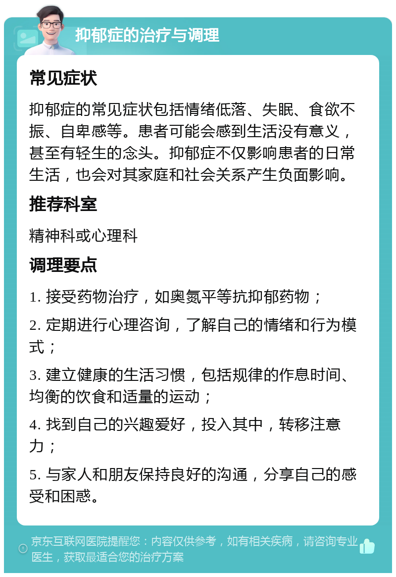 抑郁症的治疗与调理 常见症状 抑郁症的常见症状包括情绪低落、失眠、食欲不振、自卑感等。患者可能会感到生活没有意义，甚至有轻生的念头。抑郁症不仅影响患者的日常生活，也会对其家庭和社会关系产生负面影响。 推荐科室 精神科或心理科 调理要点 1. 接受药物治疗，如奥氮平等抗抑郁药物； 2. 定期进行心理咨询，了解自己的情绪和行为模式； 3. 建立健康的生活习惯，包括规律的作息时间、均衡的饮食和适量的运动； 4. 找到自己的兴趣爱好，投入其中，转移注意力； 5. 与家人和朋友保持良好的沟通，分享自己的感受和困惑。